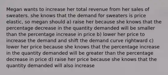 Megan wants to increase her total revenue from her sales of sweaters. she knows that the demand for sweaters is price elastic, so megan should a) raise her because she knows that the percentage decrease in the quantity demanded will be smaller than the percentage increase in price b) lower her price to increase the demand and shift the demand curve rightward c) lower her price because she knows that the percentage increase in the quantity demanded will be greater than the percentage decrease in price d) raise her price because she knows that the quantity demanded will also increase