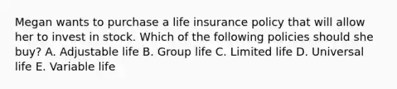 Megan wants to purchase a life insurance policy that will allow her to invest in stock. Which of the following policies should she buy? A. Adjustable life B. Group life C. Limited life D. Universal life E. Variable life