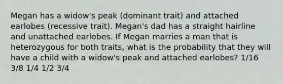 Megan has a widow's peak (dominant trait) and attached earlobes (recessive trait). Megan's dad has a straight hairline and unattached earlobes. If Megan marries a man that is heterozygous for both traits, what is the probability that they will have a child with a widow's peak and attached earlobes? 1/16 3/8 1/4 1/2 3/4