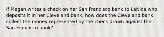 If Megan writes a check on her San Francisco bank to LaNica who deposits it in her Cleveland bank, how does the Cleveland bank collect the money represented by the check drawn against the San Francisco bank?