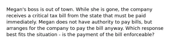 Megan's boss is out of town. While she is gone, the company receives a critical tax bill from the state that must be paid immediately. Megan does not have authority to pay bills, but arranges for the company to pay the bill anyway. Which response best fits the situation - is the payment of the bill enforceable?