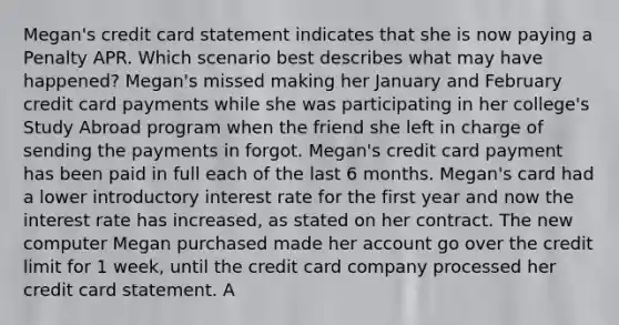 Megan's credit card statement indicates that she is now paying a Penalty APR. Which scenario best describes what may have happened? Megan's missed making her January and February credit card payments while she was participating in her college's Study Abroad program when the friend she left in charge of sending the payments in forgot. Megan's credit card payment has been paid in full each of the last 6 months. Megan's card had a lower introductory interest rate for the first year and now the interest rate has increased, as stated on her contract. The new computer Megan purchased made her account go over the credit limit for 1 week, until the credit card company processed her credit card statement. A