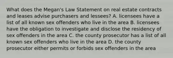 What does the Megan's Law Statement on real estate contracts and leases advise purchasers and lessees? A. licensees have a list of all known sex offenders who live in the area B. licensees have the obligation to investigate and disclose the residency of sex offenders in the area C. the county prosecutor has a list of all known sex offenders who live in the area D. the county prosecutor either permits or forbids sex offenders in the area