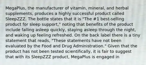 MegaPlus, the manufacturer of vitamin, mineral, and herbal supplements, produces a highly successful product called SleepZZZ. The bottle states that it is "The #1 best-selling product for sleep support," noting that benefits of the product include falling asleep quickly, staying asleep through the night, and waking up feeling refreshed. On the back label there is a tiny statement that reads, "These statements have not been evaluated by the Food and Drug Administration." Given that the product has not been tested scientifically, it is fair to suggest that with its SleepZZZ product, MegaPlus is engaged in