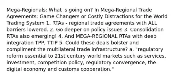 Mega-Regionals: What is going on? In Mega-Regional Trade Agreements: Game-Changers or Costly Distractions for the World Trading System 1. RTAs - regional trade agreements with ALL barriers lowered. 2. Go deeper on policy issues 3. Consolidation RTAs also emerging! 4. And MEGA-REGIONAL RTAs with deep integration TPP, TTIP 5. Could these deals bolster and compliment the multilateral trade infrastructure? a. "regulatory reform essential to 21st century world markets such as services, investment, competition policy, regulatory convergence, the digital economy and customs cooperation."