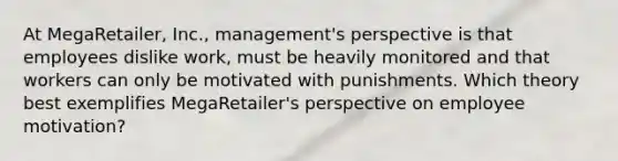 At MegaRetailer, Inc., management's perspective is that employees dislike work, must be heavily monitored and that workers can only be motivated with punishments. Which theory best exemplifies MegaRetailer's perspective on employee motivation?