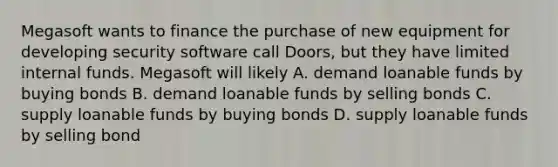 Megasoft wants to finance the purchase of new equipment for developing security software call Doors, but they have limited internal funds. Megasoft will likely A. demand loanable funds by buying bonds B. demand loanable funds by selling bonds C. supply loanable funds by buying bonds D. supply loanable funds by selling bond