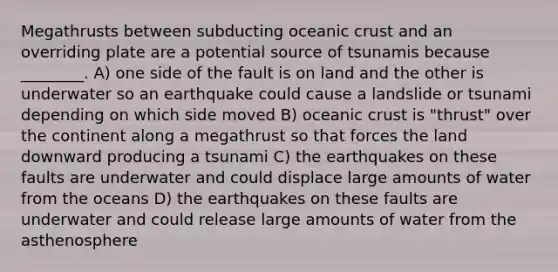 Megathrusts between subducting oceanic crust and an overriding plate are a potential source of tsunamis because ________. A) one side of the fault is on land and the other is underwater so an earthquake could cause a landslide or tsunami depending on which side moved B) oceanic crust is "thrust" over the continent along a megathrust so that forces the land downward producing a tsunami C) the earthquakes on these faults are underwater and could displace large amounts of water from the oceans D) the earthquakes on these faults are underwater and could release large amounts of water from the asthenosphere