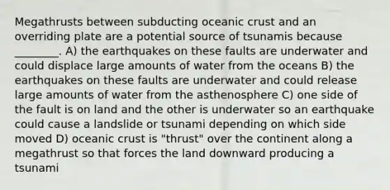 Megathrusts between subducting oceanic crust and an overriding plate are a potential source of tsunamis because ________. A) the earthquakes on these faults are underwater and could displace large amounts of water from the oceans B) the earthquakes on these faults are underwater and could release large amounts of water from the asthenosphere C) one side of the fault is on land and the other is underwater so an earthquake could cause a landslide or tsunami depending on which side moved D) oceanic crust is "thrust" over the continent along a megathrust so that forces the land downward producing a tsunami