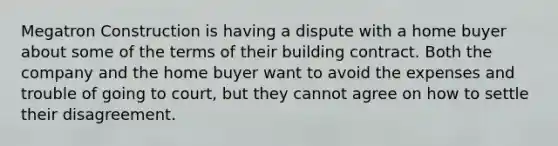 Megatron Construction is having a dispute with a home buyer about some of the terms of their building contract. Both the company and the home buyer want to avoid the expenses and trouble of going to court, but they cannot agree on how to settle their disagreement.