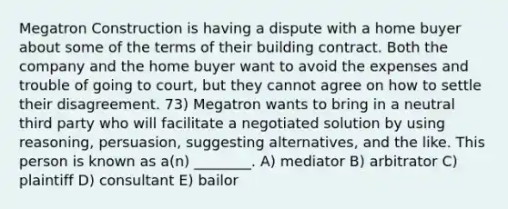 Megatron Construction is having a dispute with a home buyer about some of the terms of their building contract. Both the company and the home buyer want to avoid the expenses and trouble of going to court, but they cannot agree on how to settle their disagreement. 73) Megatron wants to bring in a neutral third party who will facilitate a negotiated solution by using reasoning, persuasion, suggesting alternatives, and the like. This person is known as a(n) ________. A) mediator B) arbitrator C) plaintiff D) consultant E) bailor