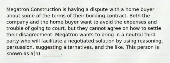 Megatron Construction is having a dispute with a home buyer about some of the terms of their building contract. Both the company and the home buyer want to avoid the expenses and trouble of going to court, but they cannot agree on how to settle their disagreement. Megatron wants to bring in a neutral third party who will facilitate a negotiated solution by using reasoning, persuasion, suggesting alternatives, and the like. This person is known as a(n) ________.