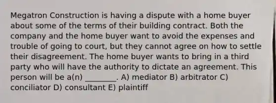 Megatron Construction is having a dispute with a home buyer about some of the terms of their building contract. Both the company and the home buyer want to avoid the expenses and trouble of going to court, but they cannot agree on how to settle their disagreement. The home buyer wants to bring in a third party who will have the authority to dictate an agreement. This person will be a(n) ________. A) mediator B) arbitrator C) conciliator D) consultant E) plaintiff