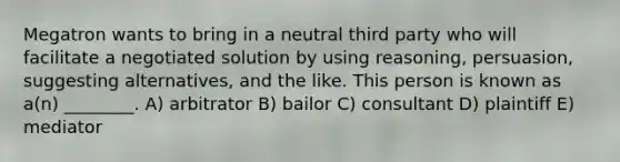 Megatron wants to bring in a neutral third party who will facilitate a negotiated solution by using reasoning, persuasion, suggesting alternatives, and the like. This person is known as a(n) ________. A) arbitrator B) bailor C) consultant D) plaintiff E) mediator