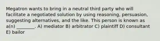 Megatron wants to bring in a neutral third party who will facilitate a negotiated solution by using reasoning, persuasion, suggesting alternatives, and the like. This person is known as a(n) ________. A) mediator B) arbitrator C) plaintiff D) consultant E) bailor