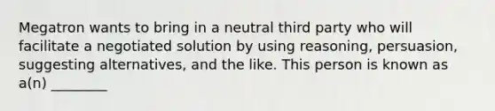 Megatron wants to bring in a neutral third party who will facilitate a negotiated solution by using reasoning, persuasion, suggesting alternatives, and the like. This person is known as a(n) ________