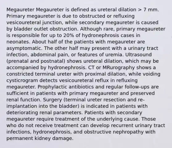 Megaureter Megaureter is defined as ureteral dilation > 7 mm. Primary megaureter is due to obstructed or refluxing vesicoureteral junction, while secondary megaureter is caused by bladder outlet obstruction. Although rare, primary megaureter is responsible for up to 20% of hydronephrosis cases in neonates. About half of the patients with megaureter are asymptomatic. The other half may present with a urinary tract infection, abdominal pain, or features of uremia. Ultrasound (prenatal and postnatal) shows ureteral dilation, which may be accompanied by hydronephrosis. CT or MRurography shows a constricted terminal ureter with proximal dilation, while voiding cysticrogram detects vesicoureteral reflux in refluxing megaureter. Prophylactic antibiotics and regular follow-ups are sufficient in patients with primary megaureter and preserved renal function. Surgery (terminal ureter resection and re-implantation into the bladder) is indicated in patients with deteriorating renal parameters. Patients with secondary megaureter require treatment of the underlying cause. Those who do not receive treatment can develop recurrent urinary tract infections, hydronephrosis, and obstructive nephropathy with permanent kidney damage.