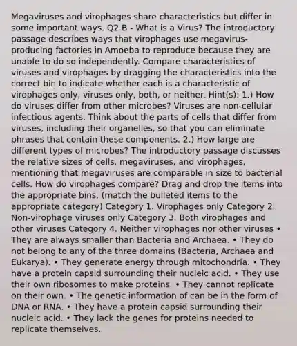 Megaviruses and virophages share characteristics but differ in some important ways. Q2.B - What is a Virus? The introductory passage describes ways that virophages use megavirus-producing factories in Amoeba to reproduce because they are unable to do so independently. Compare characteristics of viruses and virophages by dragging the characteristics into the correct bin to indicate whether each is a characteristic of virophages only, viruses only, both, or neither. Hint(s): 1.) How do viruses differ from other microbes? Viruses are non-cellular infectious agents. Think about the parts of cells that differ from viruses, including their organelles, so that you can eliminate phrases that contain these components. 2.) How large are different types of microbes? The introductory passage discusses the relative sizes of cells, megaviruses, and virophages, mentioning that megaviruses are comparable in size to bacterial cells. How do virophages compare? Drag and drop the items into the appropriate bins. (match the bulleted items to the appropriate category) Category 1. Virophages only Category 2. Non-virophage viruses only Category 3. Both virophages and other viruses Category 4. Neither virophages nor other viruses • They are always smaller than Bacteria and Archaea. • They do not belong to any of the three domains (Bacteria, Archaea and Eukarya). • They generate energy through mitochondria. • They have a protein capsid surrounding their nucleic acid. • They use their own ribosomes to make proteins. • They cannot replicate on their own. • The genetic information of can be in the form of DNA or RNA. • They have a protein capsid surrounding their nucleic acid. • They lack the genes for proteins needed to replicate themselves.