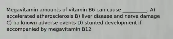 Megavitamin amounts of vitamin B6 can cause __________. A) accelerated atherosclerosis B) liver disease and nerve damage C) no known adverse events D) stunted development if accompanied by megavitamin B12