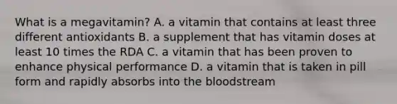 What is a megavitamin? A. a vitamin that contains at least three different antioxidants B. a supplement that has vitamin doses at least 10 times the RDA C. a vitamin that has been proven to enhance physical performance D. a vitamin that is taken in pill form and rapidly absorbs into <a href='https://www.questionai.com/knowledge/k7oXMfj7lk-the-blood' class='anchor-knowledge'>the blood</a>stream