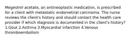 Megestrol acetate, an antineoplastic medication, is prescribed for a client with metastatic endometrial carcinoma. The nurse reviews the client's history and should contact the health care provider if which diagnosis is documented in the client's history? 1.Gout 2.Asthma 3.Myocardial infarction 4.Venous thromboembolism