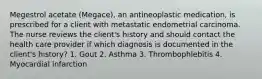 Megestrol acetate (Megace), an antineoplastic medication, is prescribed for a client with metastatic endometrial carcinoma. The nurse reviews the client's history and should contact the health care provider if which diagnosis is documented in the client's history? 1. Gout 2. Asthma 3. Thrombophlebitis 4. Myocardial infarction