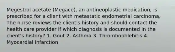 Megestrol acetate (Megace), an antineoplastic medication, is prescribed for a client with metastatic endometrial carcinoma. The nurse reviews the client's history and should contact the health care provider if which diagnosis is documented in the client's history? 1. Gout 2. Asthma 3. Thrombophlebitis 4. Myocardial infarction