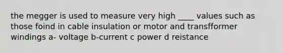 the megger is used to measure very high ____ values such as those foind in cable insulation or motor and transfformer windings a- voltage b-current c power d reistance