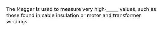 The Megger is used to measure very high-_____ values, such as those found in cable insulation or motor and transformer windings