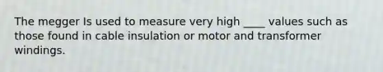 The megger Is used to measure very high ____ values such as those found in cable insulation or motor and transformer windings.
