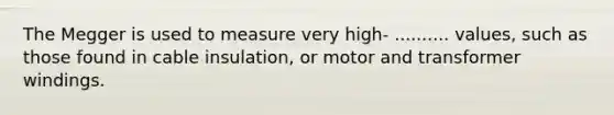 The Megger is used to measure very high- .......... values, such as those found in cable insulation, or motor and transformer windings.