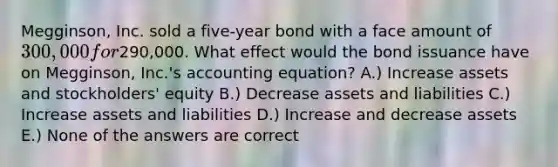 Megginson, Inc. sold a five-year bond with a face amount of 300,000 for290,000. What effect would the bond issuance have on Megginson, Inc.'s accounting equation? A.) Increase assets and stockholders' equity B.) Decrease assets and liabilities C.) Increase assets and liabilities D.) Increase and decrease assets E.) None of the answers are correct