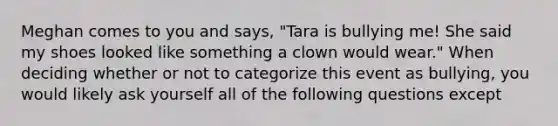 Meghan comes to you and says, "Tara is bullying me! She said my shoes looked like something a clown would wear." When deciding whether or not to categorize this event as bullying, you would likely ask yourself all of the following questions except