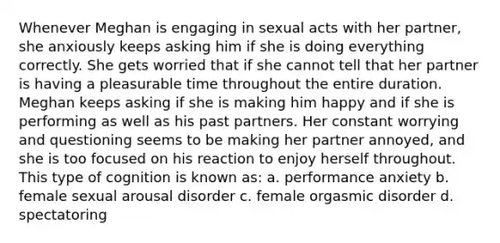 Whenever Meghan is engaging in sexual acts with her partner, she anxiously keeps asking him if she is doing everything correctly. She gets worried that if she cannot tell that her partner is having a pleasurable time throughout the entire duration. Meghan keeps asking if she is making him happy and if she is performing as well as his past partners. Her constant worrying and questioning seems to be making her partner annoyed, and she is too focused on his reaction to enjoy herself throughout. This type of cognition is known as: a. performance anxiety b. female sexual arousal disorder c. female orgasmic disorder d. spectatoring