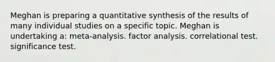 Meghan is preparing a quantitative synthesis of the results of many individual studies on a specific topic. Meghan is undertaking a: meta-analysis. factor analysis. correlational test. significance test.