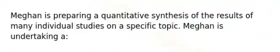 Meghan is preparing a quantitative synthesis of the results of many individual studies on a specific topic. Meghan is undertaking a: