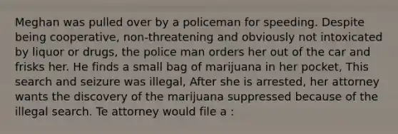 Meghan was pulled over by a policeman for speeding. Despite being cooperative, non-threatening and obviously not intoxicated by liquor or drugs, the police man orders her out of the car and frisks her. He finds a small bag of marijuana in her pocket, This search and seizure was illegal, After she is arrested, her attorney wants the discovery of the marijuana suppressed because of the illegal search. Te attorney would file a :