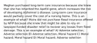 Meghan purchased long-term care insurance because she knew that she has inherited the ApoE4 gene, which increases the risk of developing Alzheimer's disease. Long-term care insurance would partially cover the cost of a nursing home. This is an example of what? Moira did not purchase flood insurance offered by NFIP because she knew that might be able to rely on taxpayer-funded disaster relief to recover any losses from flood damage. This is an example of what? A) Adverse selection; Adverse selection B) Adverse selection; Moral hazard C) Moral hazard; Moral hazard D) Moral hazard; Adverse selection