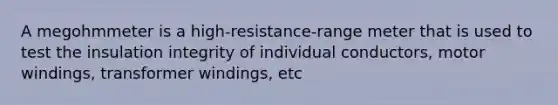A megohmmeter is a high-resistance-range meter that is used to test the insulation integrity of individual conductors, motor windings, transformer windings, etc