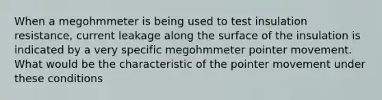 When a megohmmeter is being used to test insulation resistance, current leakage along the surface of the insulation is indicated by a very specific megohmmeter pointer movement. What would be the characteristic of the pointer movement under these conditions