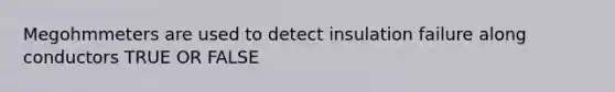 Megohmmeters are used to detect insulation failure along conductors TRUE OR FALSE