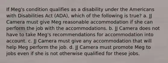 If Meg's condition qualifies as a disability under the Americans with Disabilities Act (ADA), which of the following is true? a. JJ Camera must give Meg reasonable accommodation if she can perform the job with the accommodations. b. JJ Camera does not have to take Meg's recommendations for accommodation into account. c. JJ Camera must give any accommodation that will help Meg perform the job. d. JJ Camera must promote Meg to jobs even if she is not otherwise qualified for these jobs.