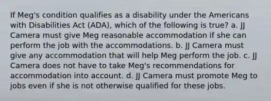 If Meg's condition qualifies as a disability under the Americans with Disabilities Act (ADA), which of the following is true? a. JJ Camera must give Meg reasonable accommodation if she can perform the job with the accommodations. b. JJ Camera must give any accommodation that will help Meg perform the job. c. JJ Camera does not have to take Meg's recommendations for accommodation into account. d. JJ Camera must promote Meg to jobs even if she is not otherwise qualified for these jobs.