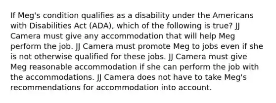 If Meg's condition qualifies as a disability under the Americans with Disabilities Act (ADA), which of the following is true? JJ Camera must give any accommodation that will help Meg perform the job. JJ Camera must promote Meg to jobs even if she is not otherwise qualified for these jobs. JJ Camera must give Meg reasonable accommodation if she can perform the job with the accommodations. JJ Camera does not have to take Meg's recommendations for accommodation into account.