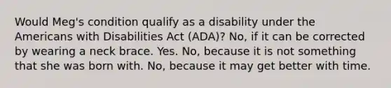 Would Meg's condition qualify as a disability under the Americans with Disabilities Act (ADA)? No, if it can be corrected by wearing a neck brace. Yes. No, because it is not something that she was born with. No, because it may get better with time.