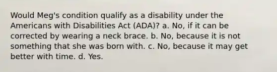 Would Meg's condition qualify as a disability under the Americans with Disabilities Act (ADA)? a. No, if it can be corrected by wearing a neck brace. b. No, because it is not something that she was born with. c. No, because it may get better with time. d. Yes.