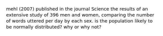 mehl (2007) published in the journal Science the results of an extensive study of 396 men and women, comparing the number of words uttered per day by each sex. is the population likely to be normally distributed? why or why not?