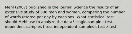 Mehl (2007) published in the journal Science the results of an extensive study of 396 men and women, comparing the number of words uttered per day by each sex. What statistical test should Mehl use to analyze the data? single-sample t test dependent-samples t test independent-samples t test <a href='https://www.questionai.com/knowledge/ktZzZUx5pB-z-test' class='anchor-knowledge'>z test</a>