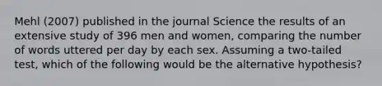 Mehl (2007) published in the journal Science the results of an extensive study of 396 men and women, comparing the number of words uttered per day by each sex. Assuming a two-tailed test, which of the following would be the alternative hypothesis?