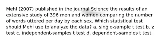 Mehl (2007) published in the journal Science the results of an extensive study of 396 men and women comparing the number of words uttered per day by each sex. Which statistical test should Mehl use to analyze the data? a. single-sample t test b. z test c. independent-samples t test d. dependent-samples t test